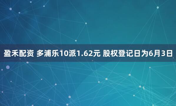 盈禾配资 多浦乐10派1.62元 股权登记日为6月3日