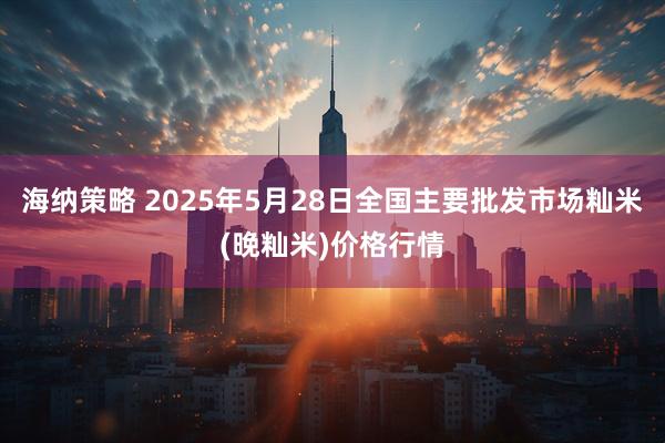 海纳策略 2025年5月28日全国主要批发市场籼米(晚籼米)价格行情