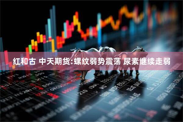 红和古 中天期货:螺纹弱势震荡 尿素继续走弱