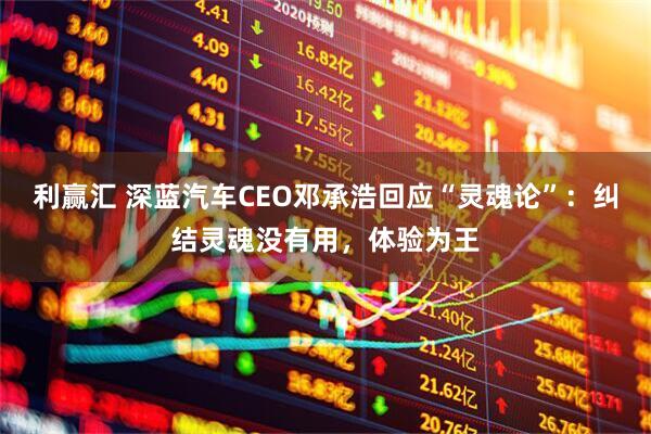 利赢汇 深蓝汽车CEO邓承浩回应“灵魂论”：纠结灵魂没有用，体验为王