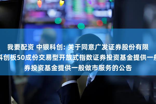 我要配资 中银科创: 关于同意广发证券股份有限公司为中银上证科创板50成份交易型开放式指数证券投资基金提供一般做市服务的公告