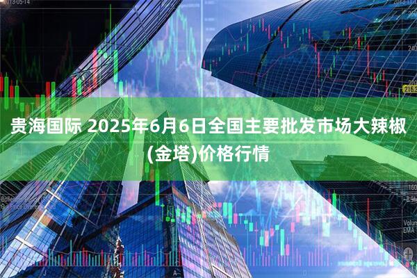 贵海国际 2025年6月6日全国主要批发市场大辣椒(金塔)价格行情