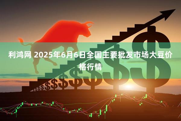 利鸿网 2025年6月6日全国主要批发市场大豆价格行情