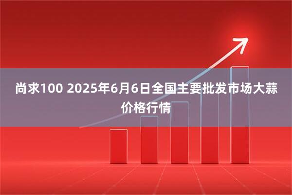 尚求100 2025年6月6日全国主要批发市场大蒜价格行情