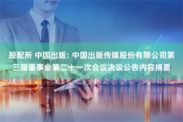 股配所 中国出版: 中国出版传媒股份有限公司第三届董事会第二十一次会议决议公告内容摘要