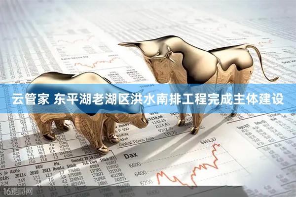 云管家 东平湖老湖区洪水南排工程完成主体建设