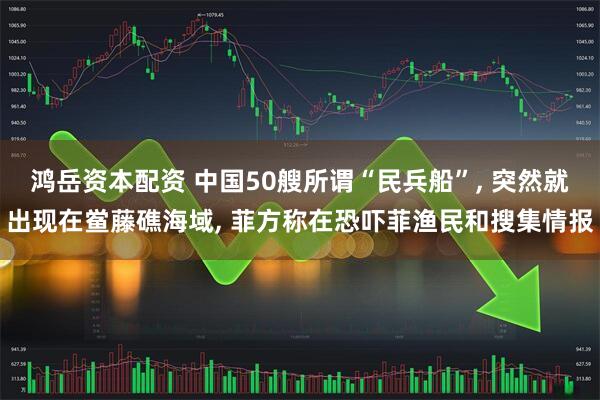 鸿岳资本配资 中国50艘所谓“民兵船”, 突然就出现在鲎藤礁海域, 菲方称在恐吓菲渔民和搜集情报