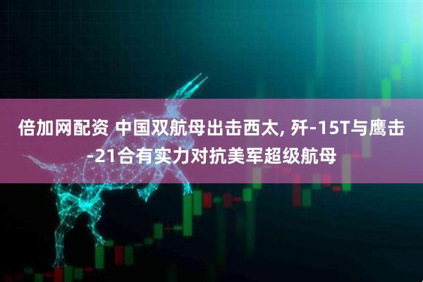 倍加网配资 中国双航母出击西太, 歼-15T与鹰击-21合有实力对抗美军超级航母
