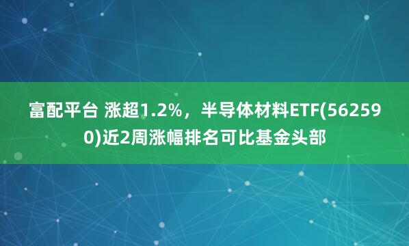 富配平台 涨超1.2%，半导体材料ETF(562590)近2周涨幅排名可比基金头部