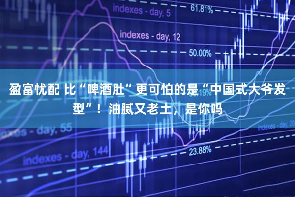 盈富忧配 比“啤酒肚”更可怕的是“中国式大爷发型”！油腻又老土，是你吗