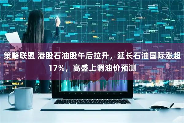 策略联盟 港股石油股午后拉升，延长石油国际涨超17%，高盛上调油价预测