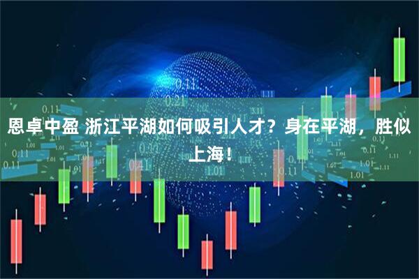 恩卓中盈 浙江平湖如何吸引人才？身在平湖，胜似上海！