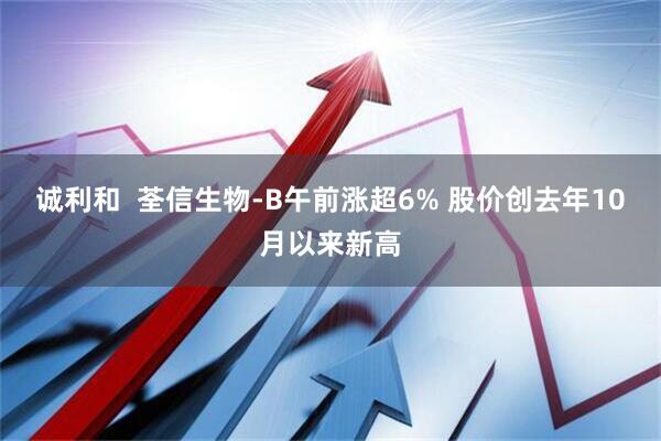诚利和  荃信生物-B午前涨超6% 股价创去年10月以来新高