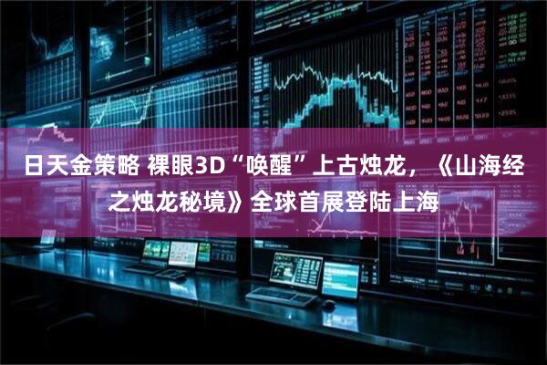 日天金策略 裸眼3D“唤醒”上古烛龙，《山海经之烛龙秘境》全球首展登陆上海