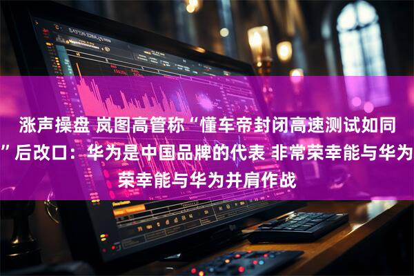 涨声操盘 岚图高管称“懂车帝封闭高速测试如同一面镜子”后改口：华为是中国品牌的代表 非常荣幸能与华为并肩作战