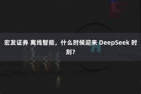 宏发证券 离线智能，什么时候迎来 DeepSeek 时刻？