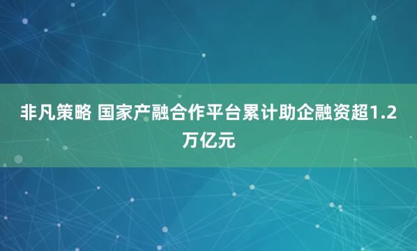 非凡策略 国家产融合作平台累计助企融资超1.2万亿元
