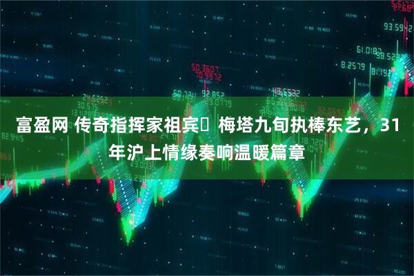 富盈网 传奇指挥家祖宾・梅塔九旬执棒东艺，31年沪上情缘奏响温暖篇章