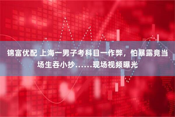锦富优配 上海一男子考科目一作弊，怕暴露竟当场生吞小抄……现场视频曝光