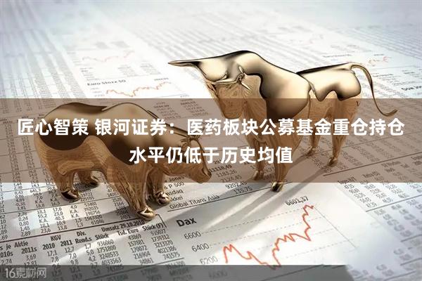 匠心智策 银河证券：医药板块公募基金重仓持仓水平仍低于历史均值