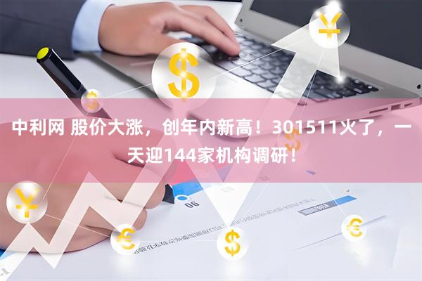 中利网 股价大涨，创年内新高！301511火了，一天迎144家机构调研！