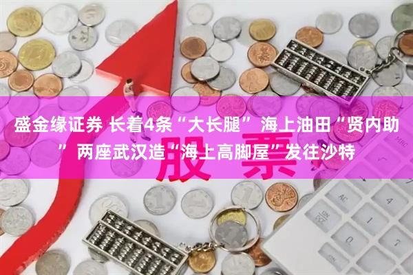 盛金缘证券 长着4条“大长腿” 海上油田“贤内助” 两座武汉造“海上高脚屋”发往沙特