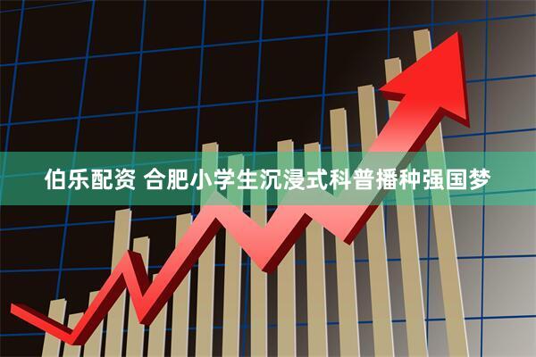 伯乐配资 合肥小学生沉浸式科普播种强国梦