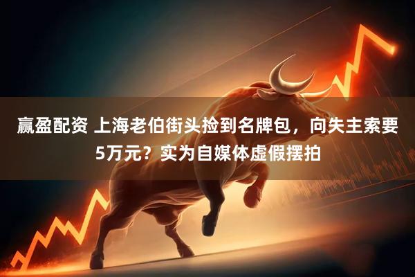 赢盈配资 上海老伯街头捡到名牌包，向失主索要5万元？实为自媒体虚假摆拍