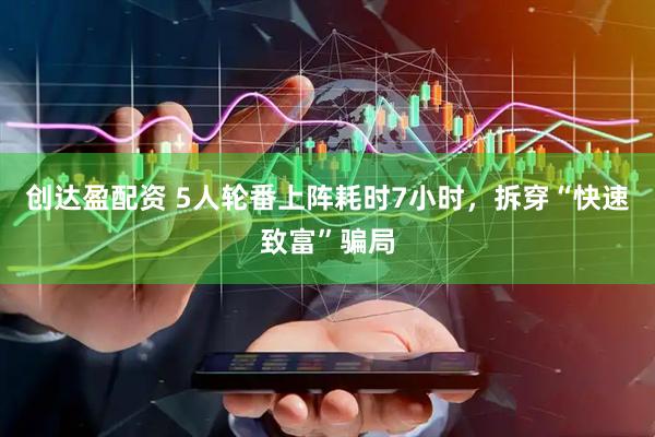 创达盈配资 5人轮番上阵耗时7小时，拆穿“快速致富”骗局