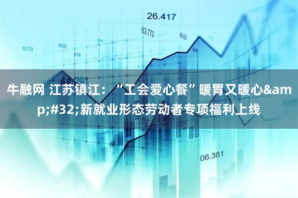 牛融网 江苏镇江：“工会爱心餐”暖胃又暖心&#32;新就业形态劳动者专项福利上线