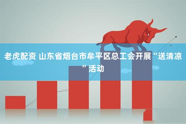 老虎配资 山东省烟台市牟平区总工会开展“送清凉”活动