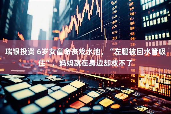 瑞银投资 6岁女童命丧戏水池，“左腿被回水管吸住”，妈妈就在身边却救不了