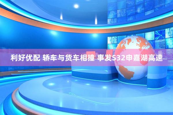 利好优配 轿车与货车相撞 事发S32申嘉湖高速