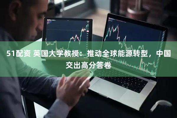 51配资 英国大学教授：推动全球能源转型，中国交出高分答卷